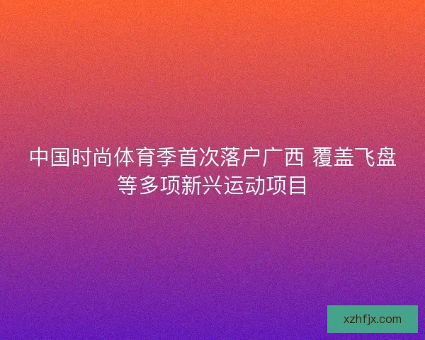中国时尚体育季首次落户广西 覆盖飞盘等多项新兴运动项目