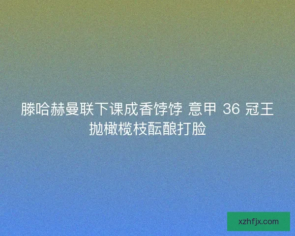 滕哈赫曼联下课成香饽饽 意甲 36 冠王抛橄榄枝酝酿打脸