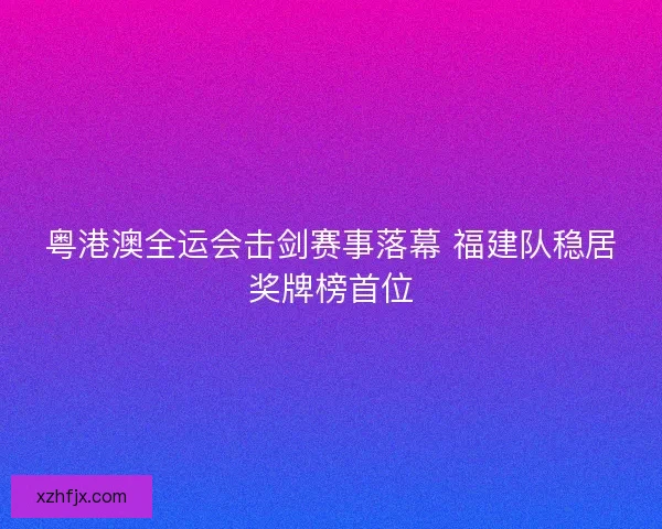 粤港澳全运会击剑赛事落幕 福建队稳居奖牌榜首位