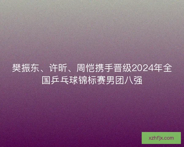 樊振东、许昕、周恺携手晋级2024年全国乒乓球锦标赛男团八强
