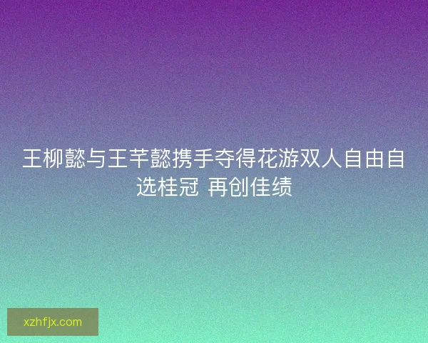 王柳懿与王芊懿携手夺得花游双人自由自选桂冠 再创佳绩