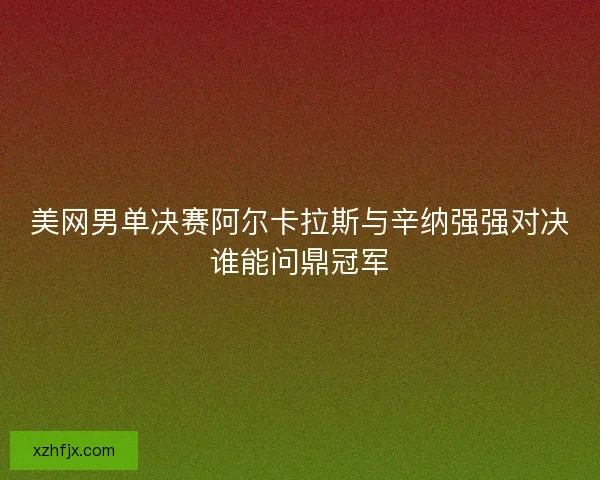 美网男单决赛阿尔卡拉斯与辛纳强强对决谁能问鼎冠军