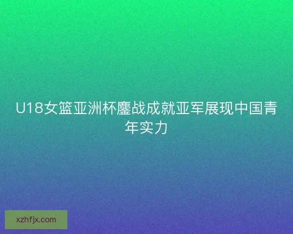 U18女篮亚洲杯鏖战成就亚军展现中国青年实力