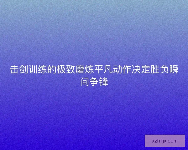 击剑训练的极致磨炼平凡动作决定胜负瞬间争锋