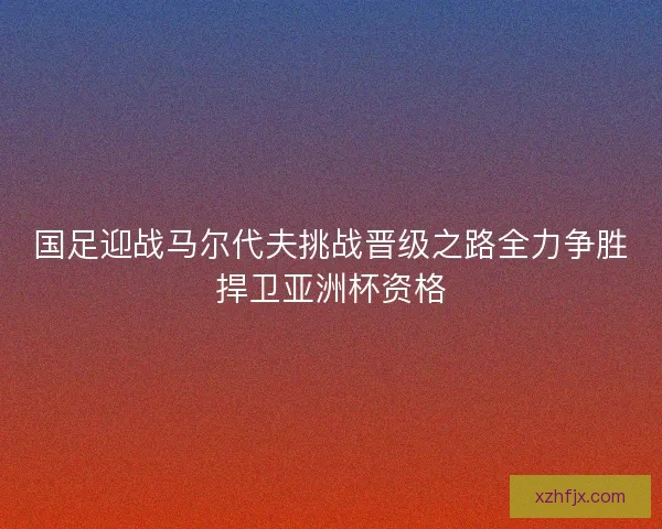 国足迎战马尔代夫挑战晋级之路全力争胜捍卫亚洲杯资格