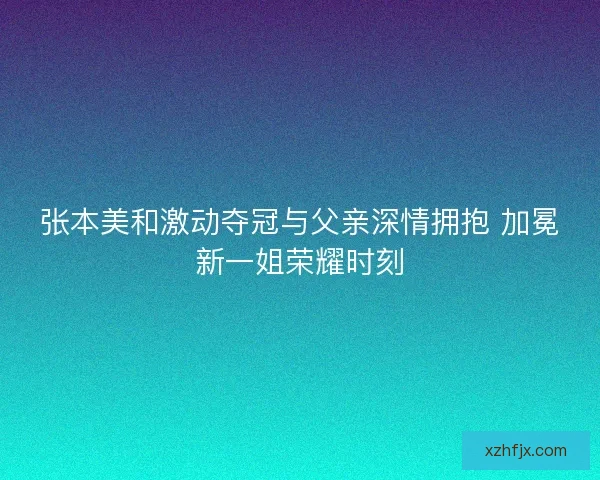 张本美和激动夺冠与父亲深情拥抱 加冕新一姐荣耀时刻
