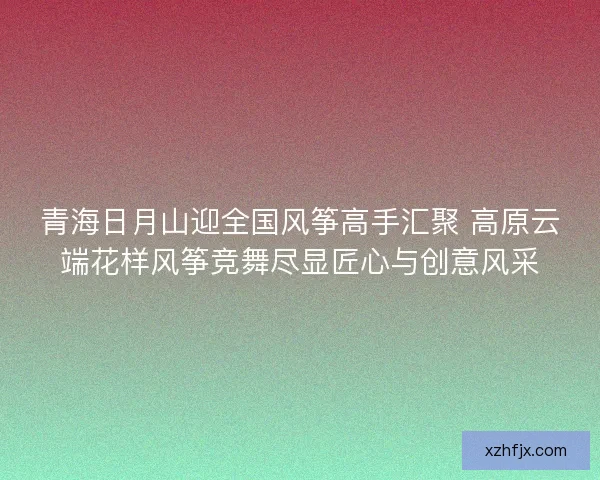 青海日月山迎全国风筝高手汇聚 高原云端花样风筝竞舞尽显匠心与创意风采
