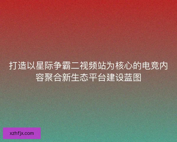 打造以星际争霸二视频站为核心的电竞内容聚合新生态平台建设蓝图