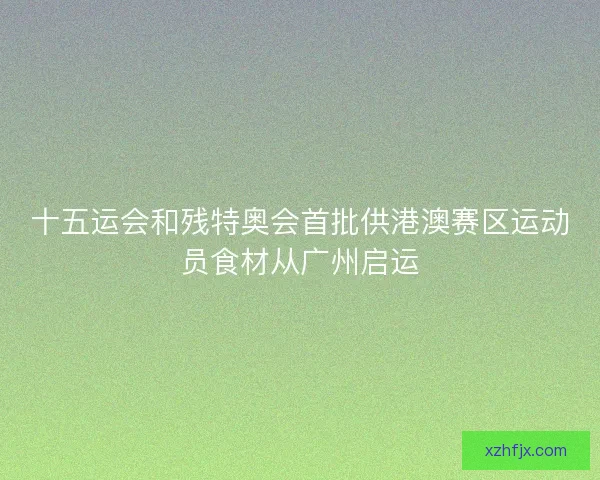 十五运会和残特奥会首批供港澳赛区运动员食材从广州启运