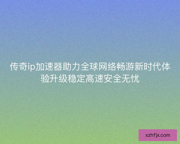 传奇ip加速器助力全球网络畅游新时代体验升级稳定高速安全无忧