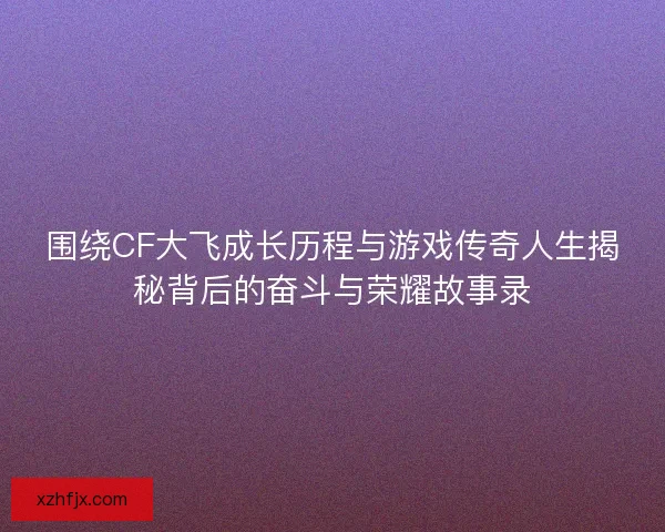 围绕CF大飞成长历程与游戏传奇人生揭秘背后的奋斗与荣耀故事录