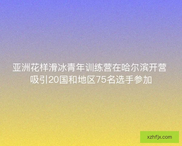 亚洲花样滑冰青年训练营在哈尔滨开营 吸引20国和地区75名选手参加