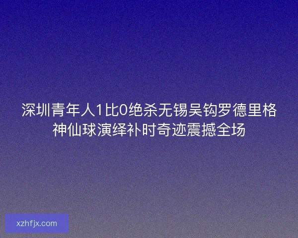 深圳青年人1比0绝杀无锡吴钩罗德里格神仙球演绎补时奇迹震撼全场